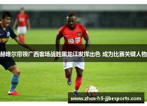 赫维尔带领广西客场战胜黑龙江发挥出色 成为比赛关键人物